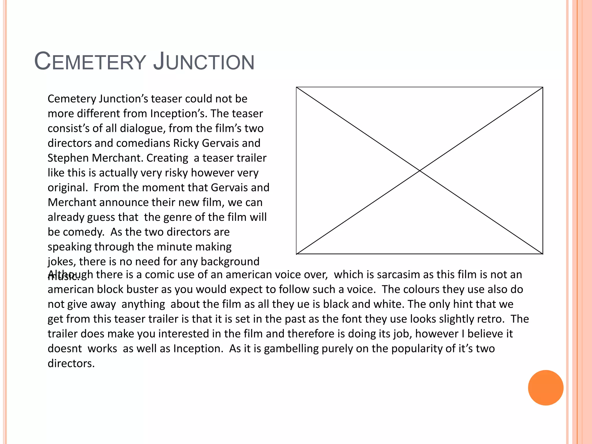 Cemetery JunctionCemetery Junction’s teaser could not be more different from Inception’s. The teaser consist’s of all dialogue, from the film’s two directors and comedians Ricky Gervais and Stephen Merchant. Creating  a teaser trailer like this is actually very risky however very original.  From the moment that Gervais and Merchant announce their new film, we can already guess that  the genre of the film will be comedy.  As the two directors are speaking through the minute making jokes, there is no need for any background  music. Although there is a comic use of an american voice over,  which is sarcasim as this film is not an american block buster as you would expect to follow such a voice.  The colours they use also do not give away  anything  about the film as all they ue is black and white. The only hint that we get from this teaser trailer is that it is set in the past as the font they use looks slightly retro.  The trailer does make you interested in the film and therefore is doing its job, however I believe it doesnt  works  as well as Inception.  As it is gambelling purely on the popularity of it’s two directors.