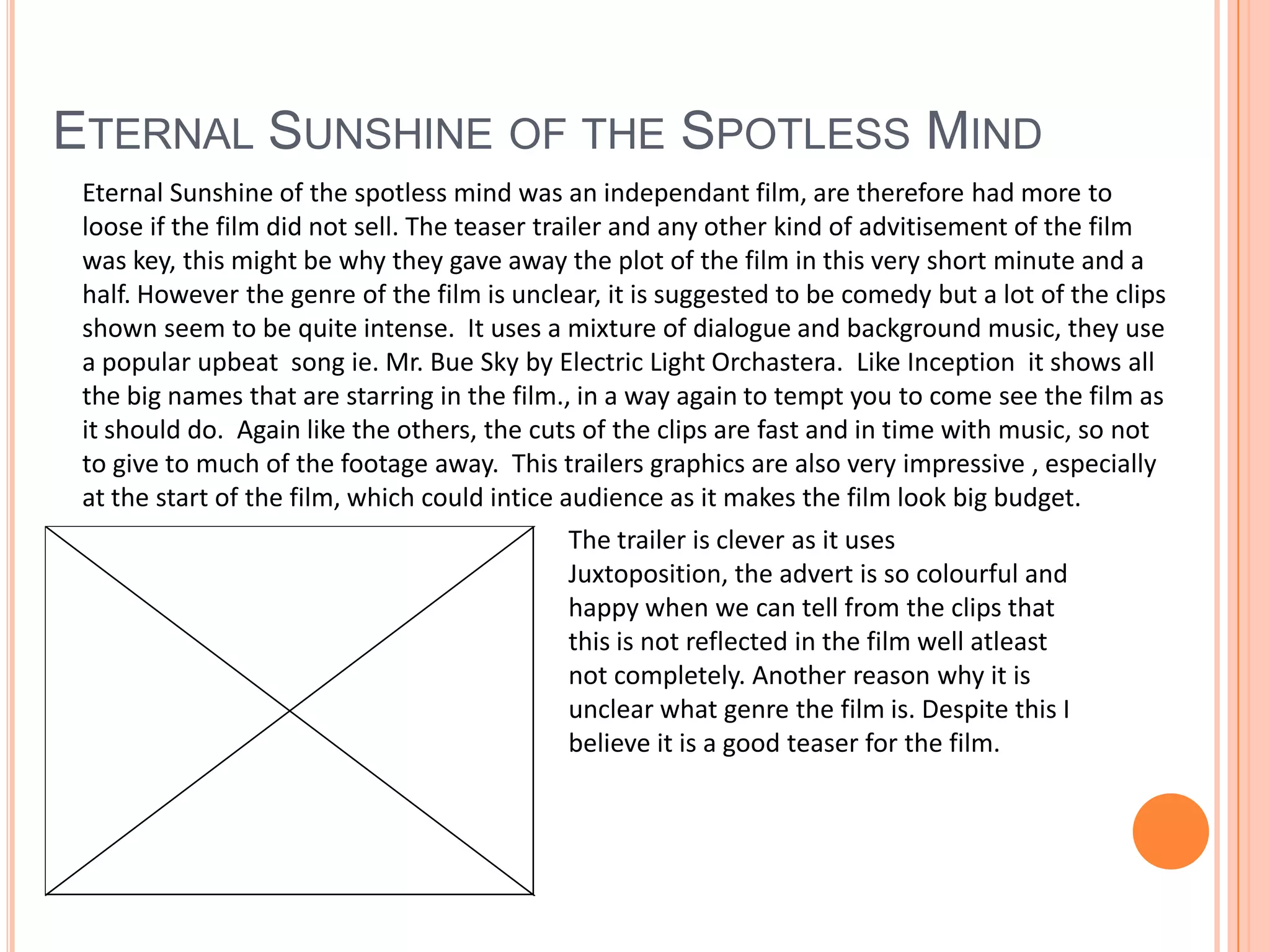 Eternal Sunshine of the Spotless MindEternal Sunshine of the spotless mind was an independant film, are therefore had more to loose if the film did not sell. The teaser trailer and any other kind of advitisement of the film was key, this might be why they gave away the plot of the film in this very short minute and a half. However the genre of the film is unclear, it is suggested to be comedy but a lot of the clips shown seem to be quite intense.  It uses a mixture of dialogue and background music, they use a popular upbeat  song ie. Mr. Bue Sky by Electric Light Orchastera.  Like Inception  it shows all the big names that are starring in the film., in a way again to tempt you to come see the film as it should do.  Again like the others, the cuts of the clips are fast and in time with music, so not to give to much of the footage away. This trailers graphics are also very impressive , especially at the start of the film, which could intice audience as it makes the film look big budget.The trailer is clever as it uses Juxtoposition, the advert is so colourful and happy when we can tell from the clips that this is not reflected in the film well atleast not completely. Another reason why it is unclear what genre the film is. Despite this I believe it is a good teaser for the film.