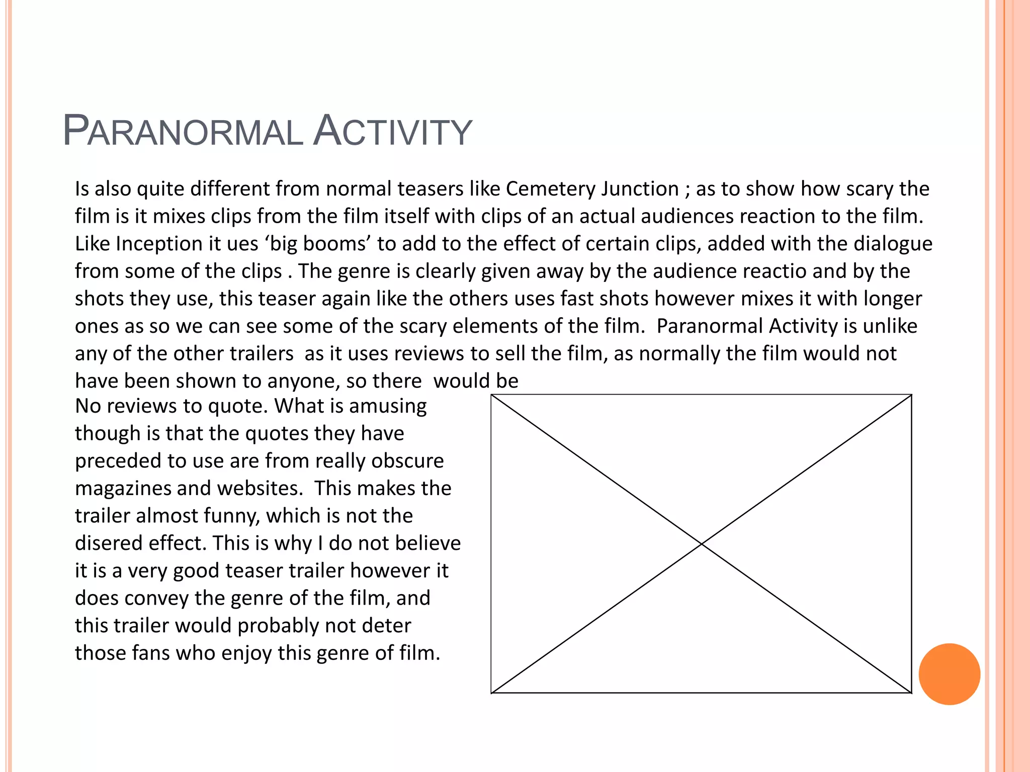 Paranormal ActivityIs also quite different from normal teasers like Cemetery Junction ; as to show how scary the film is it mixes clips from the film itself with clips of an actual audiences reaction to the film.  Like Inception it ues ‘big booms’ to add to the effect of certain clips, added with the dialogue  from some of the clips . The genre is clearly given away by the audience reactio and by the shots they use, this teaser again like the others uses fast shots however mixes it with longer ones as so we can see some of the scary elements of the film. Paranormal Activity is unlike any of the other trailers  as it uses reviews to sell the film, as normally the film would not have been shown to anyone, so there  would beNo reviews to quote. What is amusing though is that the quotes they have preceded to use are from really obscure magazines and websites.  This makes the trailer almost funny, which is not the disered effect. This is why I do not believe it is a very good teaser trailer however it does convey the genre of the film, and  this trailer would probably not deter those fans who enjoy this genre of film.
