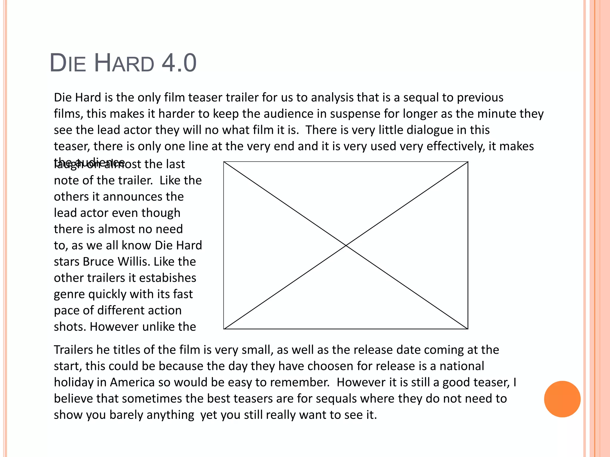 Die Hard 4.0Die Hard is the only film teaser trailer for us to analysis that is a sequal to previous films, this makes it harder to keep the audience in suspense for longer as the minute they see the lead actor they will no what film it is.  There is very little dialogue in this teaser, there is only one line at the very end and it is very used very effectively, it makes the audiencelaugh on almost the last note of the trailer.  Like the others it announces the lead actor even though there is almost no need to, as we all know Die Hard  stars Bruce Willis. Like the other trailers it estabishes genre quickly with its fast pace of different action shots. However unlike the Trailers he titles of the film is very small, as well as the release date coming at the start, this could be because the day they have choosen for release is a national holiday in America so would be easy to remember.  However it is still a good teaser, I believe that sometimes the best teasers are for sequals where they do not need to show you barely anything  yet you still really want to see it.