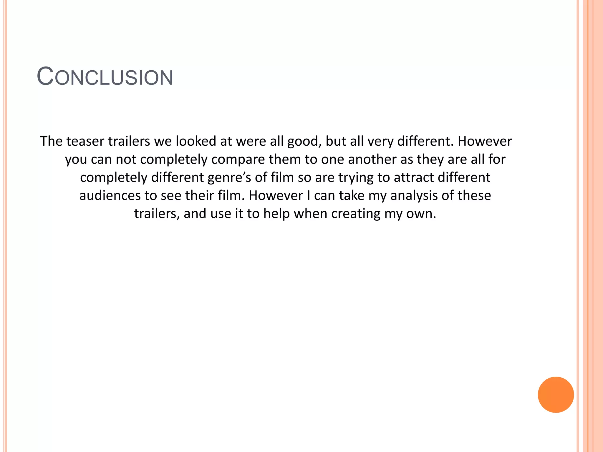 ConclusionThe teaser trailers we looked at were all good, but all very different. However you can not completely compare them to one another as they are all for completely different genre’s of film so are trying to attract different audiences to see their film. However I can take my analysis of these trailers, and use it to help when creating my own.