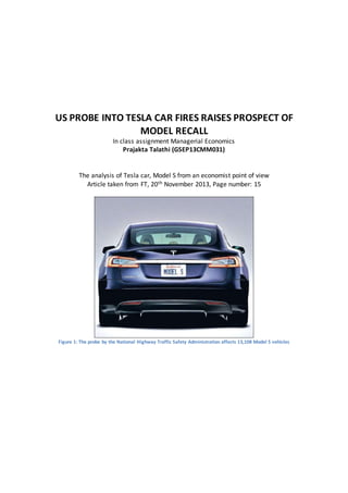 US PROBE INTO TESLA CAR FIRES RAISES PROSPECT OF
MODEL RECALL
In class assignment Managerial Economics
Prajakta Talathi (GSEP13CMM031)
The analysis of Tesla car, Model S from an economist point of view
Article taken from FT, 20th November 2013, Page number: 15
Figure 1: The probe by the National Highway Traffic Safety Administration affects 13,108 Model S vehicles
 