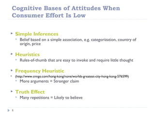 Cognitive Bases of Attitudes When
Consumer Effort Is Low
8
 Simple Inferences
 Belief based on a simple association, e.g. categorization, country of
origin, price
 Heuristics
 Rules-of-thumb that are easy to invoke and require little thought
 Frequency Heuristic
 (http://www.cnngo.com/hong-kong/none/worlds-greatest-city-hong-kong-576599)
 More arguments = Stronger claim
 Truth Effect
 Many repetitions = Likely to believe
 