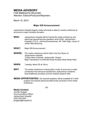 MEDIA ADVISORY
FOR IMMEDIATE RELEASE
Attention: Editors/Producers/Reporters

March 10, 2010

                         Major Gift Announcement

Jacksontown Hospital eagerly invites all media to attend a media conference to
announce a major monetary donation.

WHO:         Jacksontown Hospital will be hosting the media conference and
             welcomes special keynote speakers Janet Smith, Jacksontown
             Hospital’s C.E.O., and local businessman, Mr. Peter Elgin, owner of
             Jentec Manufacturing.

WHAT:        Major Gift Announcement

WHERE:       The media conference will be held in the Sun Room at
             Jacksontown Hospital.
             15 Blue Nose Crescent, Jacksonville, Ontario
             Major intersection is Smithville Road and Blue Nose Street West

WHEN:        Tuesday, March 25 at 10a.m.

WHY:         The media conference is being held in order to announce a major
             contribution that will prove beneficial to Jacksontown residents,
             local healthcare providers and the medical research field.

MEDIA OPPORTUNITIES: Our keynote speakers will be available for A brief
            question and answer period provided at the conclusion of the media
            conference.

                                      -30-
Media Contact:
Jennifer Duggan
Communications Officer
Jacksontown Hospital
(555) 555-5555
jduggan@jthospital.ca
 