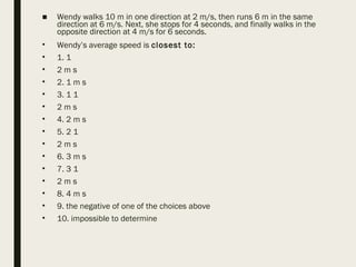 ■ Wendy walks 10 m in one direction at 2 m/s, then runs 6 m in the same
direction at 6 m/s. Next, she stops for 4 seconds, and finally walks in the
opposite direction at 4 m/s for 6 seconds.
• Wendy’s average speed is closest to:
• 1. 1
• 2 m s
• 2. 1 m s
• 3. 1 1
• 2 m s
• 4. 2 m s
• 5. 2 1
• 2 m s
• 6. 3 m s
• 7. 3 1
• 2 m s
• 8. 4 m s
• 9. the negative of one of the choices above
• 10. impossible to determine
 