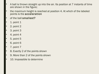 • A ball is thrown straight up into the air. Its position at 7 instants of time
are shown in the figure;
• the maximum height is reached at position 4. At which of the labeled
points is the acceleration
• of the ball smallest?
• 1. point 1
• 2. point 2
• 3. point 3
• 4. point 4
• 5. point 5
• 6. point 6
• 7. point 7
• 8. Exactly 2 of the points shown
• 9. More than 2 of the points shown
• 10. Impossible to determine
 