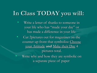 In Class TODAY you will:
    •    Write a letter of thanks to someone in
         your life who has “made your day” or
           has made a difference in your life.
 •      Cut 2pictures out for magazines on the
        counter up front that symbolize Choose
          your Attitude and Make their Day 4
                      pictures total.
•       Write why and how they are symbolic on
               a separate piece of paper
 