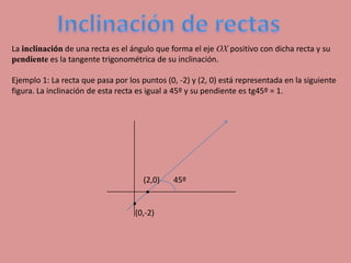 Inclinación de rectas Lainclinación de una recta es el ángulo que forma el eje OX positivo con dicha recta y su pendiente es la tangente trigonométrica de su inclinación.  Ejemplo 1: La recta que pasa por los puntos (0, -2) y (2, 0) está representada en la siguiente  figura. La inclinación de esta recta es igual a 45º y su pendiente es tg45º = 1.  . 45º  (2,0) . (0,-2) 