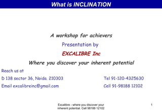 What is INCLINATION

A workshop for achievers
Presentation by

EXCALIBRE Inc
Where you discover your inherent potential
Reach us at
D 138 sector 36, Noida. 210303

Tel 91-120-4325630

Email excalibreinc@gmail.com

Cell 91-98188 12102

Excalibre - where you discover your
inherent potential. Cell 98188 12102

1

 