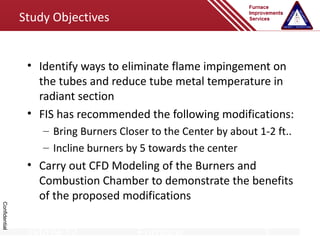 Study Objectives


                • Identify ways to eliminate flame impingement on
                  the tubes and reduce tube metal temperature in
                  radiant section
                • FIS has recommended the following modifications:
                   – Bring Burners Closer to the Center by about 1-2 ft..
                   – Incline burners by 5 towards the center
                • Carry out CFD Modeling of the Burners and
                  Combustion Chamber to demonstrate the benefits
                  of the proposed modifications
Confidential




                04/09/12               Furnace                    1
 