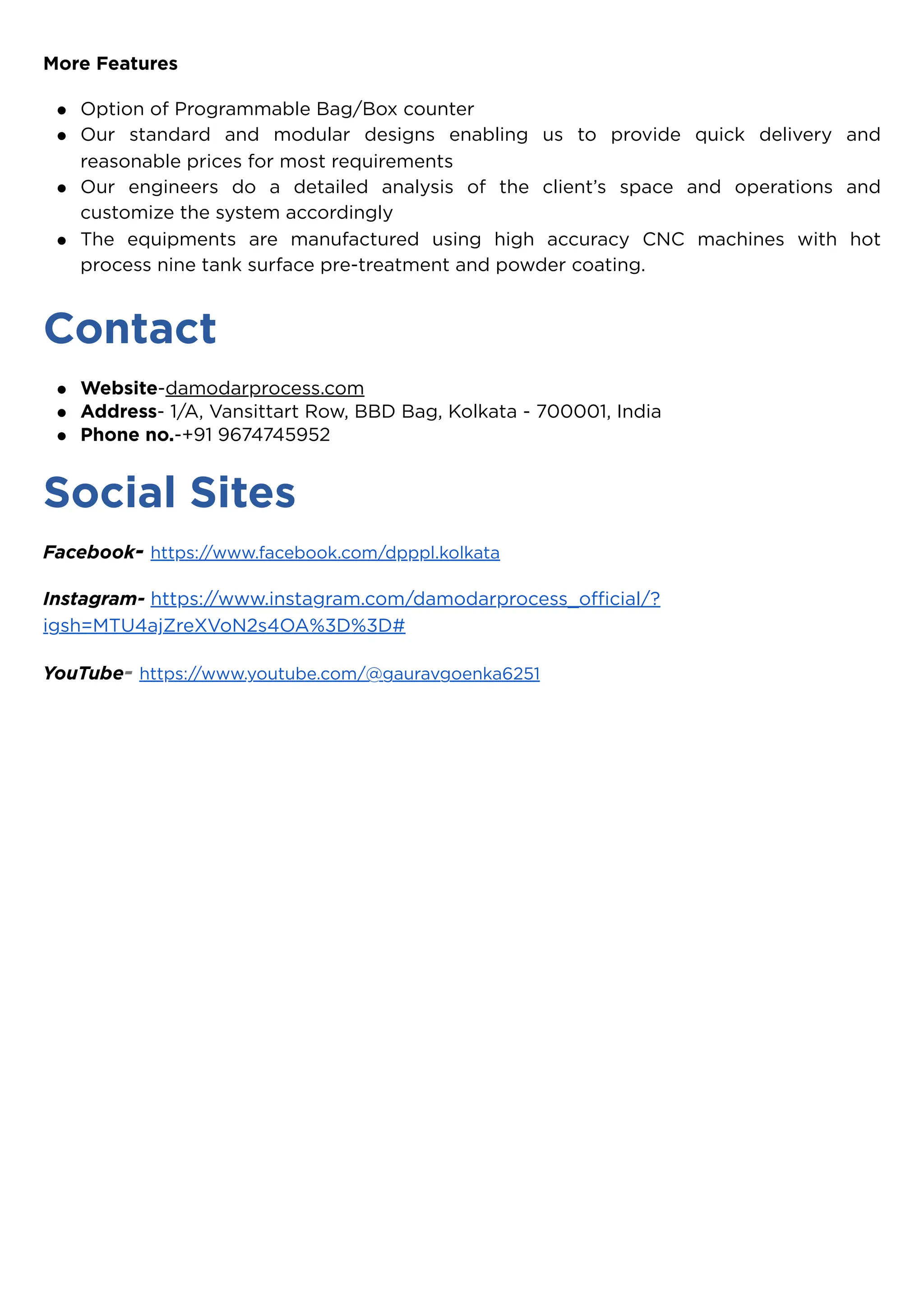 More Features
Contact
Social Sites
Facebook- https://www.facebook.com/dpppl.kolkata
Instagram- https://www.instagram.com/damodarprocess_official/?
igsh=MTU4ajZreXVoN2s4OA%3D%3D#
YouTube- https://www.youtube.com/@gauravgoenka6251
Option of Programmable Bag/Box counter
Our standard and modular designs enabling us to provide quick delivery and
reasonable prices for most requirements
Our engineers do a detailed analysis of the client’s space and operations and
customize the system accordingly
The equipments are manufactured using high accuracy CNC machines with hot
process nine tank surface pre-treatment and powder coating.
Website-damodarprocess.com
Address- 1/A, Vansittart Row, BBD Bag, Kolkata - 700001, India
Phone no.-+91 9674745952
 