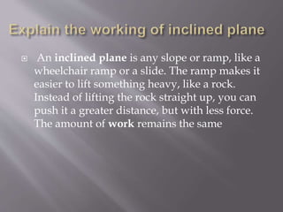  An inclined plane is any slope or ramp, like a
wheelchair ramp or a slide. The ramp makes it
easier to lift something heavy, like a rock.
Instead of lifting the rock straight up, you can
push it a greater distance, but with less force.
The amount of work remains the same
 