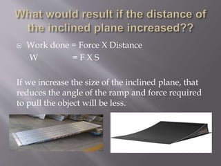  Work done = Force X Distance
W = F X S
If we increase the size of the inclined plane, that
reduces the angle of the ramp and force required
to pull the object will be less.
 