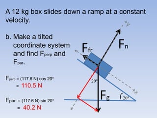 A 12 kg box slides down a ramp at a constant velocity.b. Make a tilted    coordinate system   and find Fperp andFpar. Fperp = (117.6 N) cos 20         =  110.5 NFpar  = (117.6 N) sin 20=40.2 N+yFnFfr  20Fg+x 20