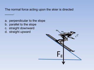 The normal force acting upon the skier is directed _____.a.perpendicular to the slope b.  parallel to the slopec.  straight downward d.  straight upwardFg