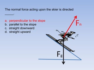 The normal force acting upon the skier is directed _____.a.perpendicular to the slope b.  parallel to the slopec.  straight downward d.  straight upwardFnFg