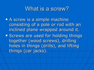 What is a screw? A screw is a simple machine consisting of a pole or rod with an inclined plane wrapped around it.  Screws are used for holding things together (wood screws), drilling holes in things (drills), and lifting things (car jacks).  
