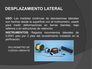 DESPLAZAMIENTO LATERAL

USO: Las medidas continuas de desviaciones laterales
son hechas desde la superficie con el inclinometro, usado
para medir deformaciones en tierras blandas, bajo
rellenos o en estructuras de retención.
INSTRUMENTOS: Registra movimientos laterales de
0,0001 pies por 2 pies del revestimiento instalado en la
perforación.

 INCLINOMETRO DE
 CUERDA VIBRANTE
 