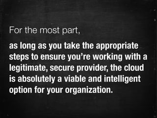 as long as you take the appropriate
steps to ensure you’re working with a
legitimate, secure provider, the cloud
is absolutely a viable and intelligent
option for your organization.
For the most part,
 