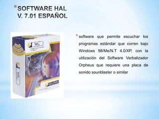 *


    * software   que permite escuchar los
     programas estándar que corren bajo
     Windows 98/Me/N.T 4.0/XP, con la
     utilización del Software Verbalizador
     Orpheus que requiere una placa de
     sonido sounblaster o similar
 