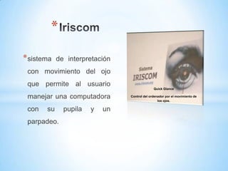 *

* sistema   de interpretación
 con movimiento del ojo
 que permite al usuario
                                              Quick Glance

 manejar una computadora        Control del ordenador por el movimiento de
                                                 los ojos.

 con   su     pupila   y   un
 parpadeo.
 