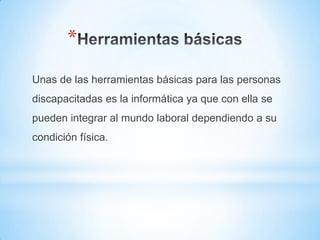 *
Unas de las herramientas básicas para las personas
discapacitadas es la informática ya que con ella se
pueden integrar al mundo laboral dependiendo a su
condición física.
 