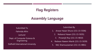Flag Registers
Assembly Language
Submitted To
Fahmida Afrin
Lecturer
Dept. of Computer Science &
Engineering
Daffodil International University
1
Submitted By
1. Anwar Hasan Shuvo (151-15-5506)
2. Nobanul Hasan (151-15-5035)
3. Prosenjit Roy (151-15-4810)
4. Redwan Naeem Manik (151-15-5039)
5. Md. Shamsuzzaman (151-15-4861)
 