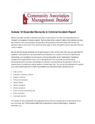Include 10 Essential Elements in Criminal Incident Report
Safety for members and staff in a planned community or condominium is one of the most important items on a
manager’s or management company’s agenda. Tight security provides a sense of safety so that members can enjoy
day-to-day life in the community without worrying about being victimized. And staff members feel that they are
working in a secure environment. Plus, preventing certain types of crimes, like graffiti, saves the association time and
money on repairs.
But even the best security sometimes isn’t enough to prevent a crime. And if a crime victim sues your association for
negligence, claiming that your security precautions are inadequate, you could be on the hook for explaining why
certain things, such as lighting in common areas or more security patrols, weren’t implemented. Completing a
comprehensive incident report for every crime or attempted crime in the community can save the day by
demonstrating that the crime was unforeseeable and, therefore, not preventable by the association. Here are 10
essential items to consider when putting together an incident report form. You can use the following items to upgrade
your current incident report form or draft a new template if your association doesn’t already have one.
 Date and time
 Description of lighting conditions
 Weather conditions
 Photos and videotapes
 Victim’s identity
 Victim’s comments
 Medical assistance
 Extent of injuries and property loss
 Police information
 Investigator/reporter
For more tips on how to defeat false and exaggerated claims and how to carefully craft an incident report form for
your community, see "Limit Premises Liability with Comprehensive Criminal Incident Report,” available to
subscribers here.
 