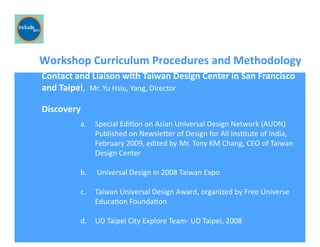 Ricardo Gomes, Professor and Chair, Design and Industry Department
Workshop	
  Curriculum	
  Procedures	
  and	
  Methodology	
  
a.  Special	
  EdiGon	
  on	
  Asian	
  Universal	
  Design	
  Network	
  (AUDN)	
  
Published	
  on	
  Newslefer	
  of	
  Design	
  for	
  All	
  InsGtute	
  of	
  India,	
  
February	
  2009,	
  edited	
  by Mr.	
  Tony	
  KM	
  Chang,	
  CEO	
  of	
  Taiwan	
  
Design	
  Center	
  
b.  	
  Universal	
  Design	
  in	
  2008	
  Taiwan	
  Expo	
  
c.  Taiwan	
  Universal	
  Design	
  Award,	
  organized	
  by	
  Free	
  Universe	
  
EducaGon	
  FoundaGon	
  
d.  UD	
  Taipei	
  City	
  Explore	
  Team-­‐	
  UD	
  Taipei,	
  2008	
  
Contact	
  and	
  Liaison	
  with	
  Taiwan	
  Design	
  Center	
  in	
  San	
  Francisco	
  	
  	
  
and	
  Taipei,	
  	
  Mr.	
  Yu	
  Hsiu,	
  Yang,	
  Director	
  
Discovery	
  
 