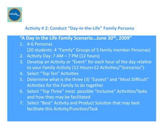 Ricardo Gomes, Professor and Chair, Design and Industry Department
	
  	
  	
  	
  	
  	
  	
  Ac;vity	
  #	
  2:	
  Conduct	
  “Day-­‐in-­‐the-­‐Life”	
  Family	
  Persona	
  
“A	
  Day	
  in	
  the	
  Life	
  Family	
  Scenario…June	
  30th,	
  2009”	
  
1.  4-­‐6	
  Personas	
  	
  	
  	
  	
  	
  	
  	
  	
  	
  	
  	
  	
  	
  	
  	
  	
  	
  	
  	
  	
  	
  	
  	
  	
  	
  	
  	
  	
  	
  	
  	
  	
  	
  	
  	
  	
  	
  	
  	
  	
  	
  	
  	
  	
  	
  	
  	
  	
  	
  	
  	
  	
  	
  	
  	
  	
  	
  	
  	
  	
  	
  	
  	
  	
  	
  	
  	
  	
  	
  	
  	
  	
  	
  	
  	
  	
  	
  	
  	
  	
  	
  	
  	
  	
  	
  	
  	
  	
  	
  	
  	
  	
  	
  	
  	
  	
  	
  	
  	
  	
  	
  	
  	
  	
  
(20	
  students:	
  4	
  “Family”	
  Groups	
  of	
  5	
  family	
  member	
  Personas)	
  
2.  AcGvity	
  Day:	
  7	
  AM	
  –	
  7	
  PM	
  (12	
  hours)	
  
3.  Develop	
  an	
  AcGvity	
  or	
  “Event”	
  for	
  each	
  hour	
  of	
  the	
  day	
  relaGve	
  	
  
to	
  your	
  Family	
  AcGvity	
  (12	
  Hours=12	
  AcGviGes/”Scenarios”)	
  
4.  Select	
  “Top	
  Ten”	
  AcGviGes	
  
5.  Determine	
  what	
  is	
  the	
  three	
  (3)	
  “Easiest”	
  and	
  “Most	
  Diﬃcult”	
  
AcGviGes	
  for	
  the	
  Family	
  to	
  do	
  together	
  
6.  Select	
  “Top	
  Three”	
  most	
  	
  possible	
  “Inclusive”	
  AcGviGes/Tasks	
  
	
  and	
  how	
  they	
  may	
  be	
  facilitated	
  
7.	
   	
  Select	
  “Best”	
  AcGvity	
  and	
  Product	
  SoluGon	
  that	
  may	
  best	
  
facilitate	
  this	
  AcGvity/FuncGon/Task	
  
 