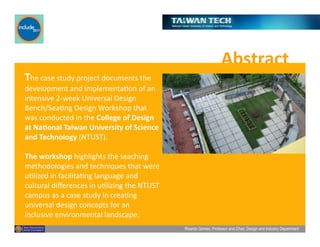 Ricardo Gomes, Professor and Chair, Design and Industry Department
Abstract	
  
The	
  case	
  study	
  project	
  documents	
  the	
  
development	
  and	
  implementaGon	
  of	
  an	
  
intensive	
  2-­‐week	
  Universal	
  Design	
  
Bench/SeaGng	
  Design	
  Workshop	
  that	
  
was	
  conducted	
  in	
  the	
  College	
  of	
  Design	
  
at	
  Na;onal	
  Taiwan	
  University	
  of	
  Science	
  
and	
  Technology	
  (NTUST).	
  	
  
The	
  workshop	
  highlights	
  the	
  teaching	
  
methodologies	
  and	
  techniques	
  that	
  were	
  
uGlized	
  in	
  facilitaGng	
  language	
  and	
  
cultural	
  diﬀerences	
  in	
  uGlizing	
  the	
  NTUST	
  
campus	
  as	
  a	
  case	
  study	
  in	
  creaGng	
  
universal	
  design	
  concepts	
  for	
  an	
  
inclusive	
  environmental	
  landscape.	
  	
  
 