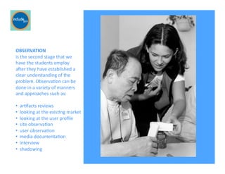 Ricardo Gomes, Professor and Chair, Design and Industry Department
OBSERVATION	
  	
  
is	
  the	
  second	
  stage	
  that	
  we	
  
have	
  the	
  students	
  employ	
  	
  
aver	
  they	
  have	
  established	
  a	
  
clear	
  understanding	
  of	
  the	
  
problem.	
  ObservaGon	
  can	
  be	
  
done	
  in	
  a	
  variety	
  of	
  manners	
  
and	
  approaches	
  such	
  as:	
  	
  
• 	
  	
  arGfacts	
  reviews	
  
• 	
  	
  looking	
  at	
  the	
  exisGng	
  market	
  	
  
• 	
  	
  looking	
  at	
  the	
  user	
  proﬁle	
  
• 	
  	
  site	
  observaGon	
  
• 	
  	
  user	
  observaGon	
  
• 	
  	
  media	
  documentaGon	
  
• 	
  	
  interview	
  
• 	
  	
  shadowing	
  
For pictures
 