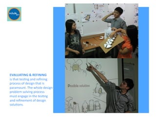 Ricardo Gomes, Professor and Chair, Design and Industry Department
EVALUATING	
  &	
  REFINING	
  	
  
is	
  that	
  tesGng	
  and	
  reﬁning	
  
process	
  of	
  design	
  that	
  is	
  
paramount.	
  The	
  whole	
  design	
  
problem	
  solving	
  process	
  	
  
must	
  engage	
  in	
  the	
  tesGng	
  	
  
and	
  reﬁnement	
  of	
  design	
  
soluGons.	
  
 