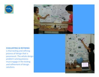Ricardo Gomes, Professor and Chair, Design and Industry Department
EVALUATING	
  &	
  REFINING	
  	
  
is	
  that	
  tesGng	
  and	
  reﬁning	
  
process	
  of	
  design	
  that	
  is	
  
paramount.	
  The	
  whole	
  design	
  
problem	
  solving	
  process	
  	
  
must	
  engage	
  in	
  the	
  tesGng	
  	
  
and	
  reﬁnement	
  of	
  design	
  
soluGons.	
  
 