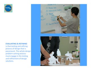 Ricardo Gomes, Professor and Chair, Design and Industry Department
EVALUATING	
  &	
  REFINING	
  	
  
is	
  that	
  tesGng	
  and	
  reﬁning	
  
process	
  of	
  design	
  that	
  is	
  
paramount.	
  The	
  whole	
  design	
  
problem	
  solving	
  process	
  	
  
must	
  engage	
  in	
  the	
  tesGng	
  	
  
and	
  reﬁnement	
  of	
  design	
  
soluGons.	
  
 