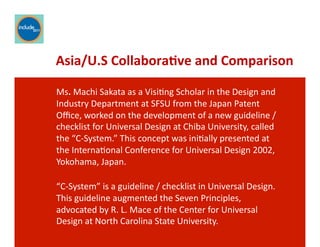 Ricardo Gomes, Professor and Chair, Design and Industry Department
Asia/U.S	
  Collabora;ve	
  and	
  Comparison	
  
Ms.	
  Machi	
  Sakata	
  as	
  a	
  VisiGng	
  Scholar	
  in	
  the	
  Design	
  and	
  
Industry	
  Department	
  at	
  SFSU	
  from	
  the	
  Japan	
  Patent	
  
Oﬃce,	
  worked	
  on	
  the	
  development	
  of	
  a	
  new	
  guideline	
  /	
  
checklist	
  for	
  Universal	
  Design	
  at	
  Chiba	
  University,	
  called	
  
the	
  “C-­‐System.”	
  This	
  concept	
  was	
  iniGally	
  presented	
  at	
  
the	
  InternaGonal	
  Conference	
  for	
  Universal	
  Design	
  2002,	
  
Yokohama,	
  Japan.	
  	
  
“C-­‐System”	
  is	
  a	
  guideline	
  /	
  checklist	
  in	
  Universal	
  Design.	
  
This	
  guideline	
  augmented	
  the	
  Seven	
  Principles,	
  
advocated	
  by	
  R.	
  L.	
  Mace	
  of	
  the	
  Center	
  for	
  Universal	
  
Design	
  at	
  North	
  Carolina	
  State	
  University.	
  	
  
 