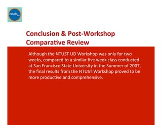 Ricardo Gomes, Professor and Chair, Design and Industry Department
Conclusion	
  &	
  Post-­‐Workshop	
  
Compara;ve	
  Review	
  	
  
Although	
  the	
  NTUST	
  UD	
  Workshop	
  was	
  only	
  for	
  two	
  
weeks,	
  compared	
  to	
  a	
  similar	
  ﬁve	
  week	
  class	
  conducted	
  
at	
  San	
  Francisco	
  State	
  University	
  in	
  the	
  Summer	
  of	
  2007,	
  
the	
  ﬁnal	
  results	
  from	
  the	
  NTUST	
  Workshop	
  proved	
  to	
  be	
  
more	
  producGve	
  and	
  comprehensive.	
  	
  
 