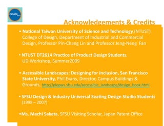 Ricardo Gomes, Professor and Chair, Design and Industry Department
Acknowledgements	
  &	
  Credits	
  
• 	
  Na;onal	
  Taiwan	
  University	
  of	
  Science	
  and	
  Technology	
  (NTUST)	
  	
  
	
  	
  	
  College	
  of	
  Design,	
  Department	
  of	
  Industrial	
  and	
  Commercial	
  	
  
	
  	
  	
  Design,	
  Professor	
  Pin-­‐Chang	
  Lin	
  and	
  Professor	
  Jeng-­‐Neng	
  	
  Fan	
  
• 	
  NTUST	
  DT2614	
  Prac;ce	
  of	
  Product	
  Design	
  Students,	
  	
  	
  	
  	
  	
  	
  	
  	
  	
  	
  	
  	
  	
  	
  	
  	
  	
  	
  	
  	
  	
  	
  	
  	
  	
  	
  	
  	
  	
  
	
  	
  	
  UD	
  Workshop,	
  Summer2009	
  
• 	
  Accessible	
  Landscapes:	
  Designing	
  for	
  Inclusion,	
  San	
  Francisco	
  	
  
	
  	
  	
  State	
  University,	
  Phil	
  Evans,	
  Director,	
  Campus	
  Buildings	
  &	
  	
  
	
  	
  	
  Grounds,	
  hfp://plopws.sfsu.edu/accessible_landscape/design_book.html	
  	
  
• 	
  SFSU	
  Design	
  &	
  Industry	
  Universal	
  Sea;ng	
  Design	
  Studio	
  Students	
  	
  
	
  	
  	
  (1998	
  –	
  2007)	
  
• Ms.	
  Machi	
  Sakata,	
  SFSU	
  VisiGng	
  Scholar,	
  Japan	
  Patent	
  Oﬃce	
  
 