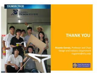Ricardo Gomes, Professor and Chair, Design and Industry Department
THANK	
  YOU	
  
Ricardo	
  Gomes,	
  Professor	
  and	
  Chair	
  
Design	
  and	
  Industry	
  Department	
  	
  	
  	
  	
  	
  	
  	
  	
  	
  	
  	
  	
  	
  	
  	
  
ricgomes@sfsu.edu	
  	
  
 