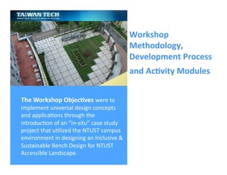 Ricardo Gomes, Professor and Chair, Design and Industry Department
Workshop	
  
Methodology,	
  
Development	
  Process	
  
and	
  Ac;vity	
  Modules	
  	
  
The	
  Workshop	
  Objec;ves	
  were	
  to	
  
implement	
  universal	
  design	
  concepts	
  
and	
  applicaGons	
  through	
  the	
  
introducGon	
  of	
  an	
  “in-­‐situ”	
  case	
  study	
  
project	
  that	
  uGlized	
  the	
  NTUST	
  campus	
  
environment	
  in	
  designing	
  an	
  Inclusive	
  &	
  
Sustainable	
  Bench	
  Design	
  for	
  NTUST	
  
Accessible	
  Landscape.	
  
 