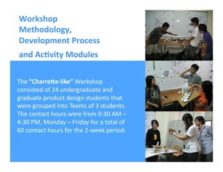 Ricardo Gomes, Professor and Chair, Design and Industry Department
The	
  “CharreVe-­‐like”	
  Workshop	
  	
  
consisted	
  of	
  24	
  undergraduate	
  and	
  
graduate	
  product	
  design	
  students	
  that	
  
were	
  grouped	
  into	
  Teams	
  of	
  3	
  students.	
  
The	
  contact	
  hours	
  were	
  from	
  9:30	
  AM	
  –	
  
4:30	
  PM,	
  Monday	
  –	
  Friday	
  for	
  a	
  total	
  of	
  
60	
  contact	
  hours	
  for	
  the	
  2-­‐week	
  period.	
  
Workshop	
  
Methodology,	
  
Development	
  Process	
  
and	
  Ac;vity	
  Modules	
  	
  
 
