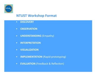Ricardo Gomes, Professor and Chair, Design and Industry Department
	
  	
  	
  	
  	
  	
  	
  NTUST	
  Workshop	
  Format	
  
•  DISCOVERY	
  
•  OBSERVATION	
  
•  UNDERSTANDING	
  (Empathy)	
  
•  INTERPRETATION	
  
•  VISUALIZATION	
  
•  IMPLEMENTATION	
  (Rapid-­‐prototyping)	
  
•  EVALUATION	
  (Feedback	
  &	
  ReﬂecGon)	
  
 