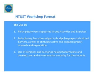 Ricardo Gomes, Professor and Chair, Design and Industry Department
	
  	
  	
  	
  	
  	
  	
  NTUST	
  Workshop	
  Format	
  
The	
  Use	
  of:	
  
1.  ParGcipatory	
  Peer-­‐supported	
  Group	
  AcGviGes	
  and	
  Exercises	
  
2.  Role-­‐playing	
  Scenarios	
  helped	
  to	
  bridge	
  language	
  and	
  cultural	
  
barriers,	
  as	
  well	
  as	
  sGmulate	
  acGve	
  and	
  engaged	
  project	
  
research	
  and	
  exploraGon.	
  
3.  Use	
  of	
  Personas	
  and	
  Scenarios	
  helped	
  to	
  formulate	
  and	
  
develop	
  user	
  and	
  environmental	
  empathy	
  for	
  the	
  students.	
  
 