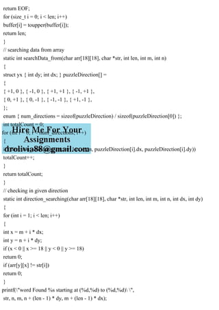 return EOF;
for (size_t i = 0; i < len; i++)
buffer[i] = toupper(buffer[i]);
return len;
}
// searching data from array
static int searchData_from(char arr[18][18], char *str, int len, int m, int n)
{
struct yx { int dy; int dx; } puzzleDirection[] =
{
{ +1, 0 }, { -1, 0 }, { +1, +1 }, { -1, +1 },
{ 0, +1 }, { 0, -1 }, { -1, -1 }, { +1, -1 },
};
enum { num_directions = sizeof(puzzleDirection) / sizeof(puzzleDirection[0]) };
int totalCount = 0;
for (int i = 0; i < num_directions; i++)
{
if (direction_searching(arr, str, len, m, n, puzzleDirection[i].dx, puzzleDirection[i].dy))
totalCount++;
}
return totalCount;
}
// checking in given direction
static int direction_searching(char arr[18][18], char *str, int len, int m, int n, int dx, int dy)
{
for (int i = 1; i < len; i++)
{
int x = m + i * dx;
int y = n + i * dy;
if (x < 0 || x >= 18 || y < 0 || y >= 18)
return 0;
if (arr[y][x] != str[i])
return 0;
}
printf("word Found %s starting at (%d,%d) to (%d,%d) ",
str, n, m, n + (len - 1) * dy, m + (len - 1) * dx);
 