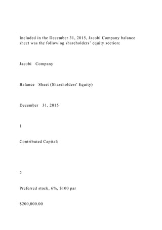 Included in the December 31, 2015, Jacobi Company balance
sheet was the following shareholders’ equity section:
Jacobi Company
Balance Sheet (Shareholders' Equity)
December 31, 2015
1
Contributed Capital:
2
Preferred stock, 6%, $100 par
$200,000.00
 