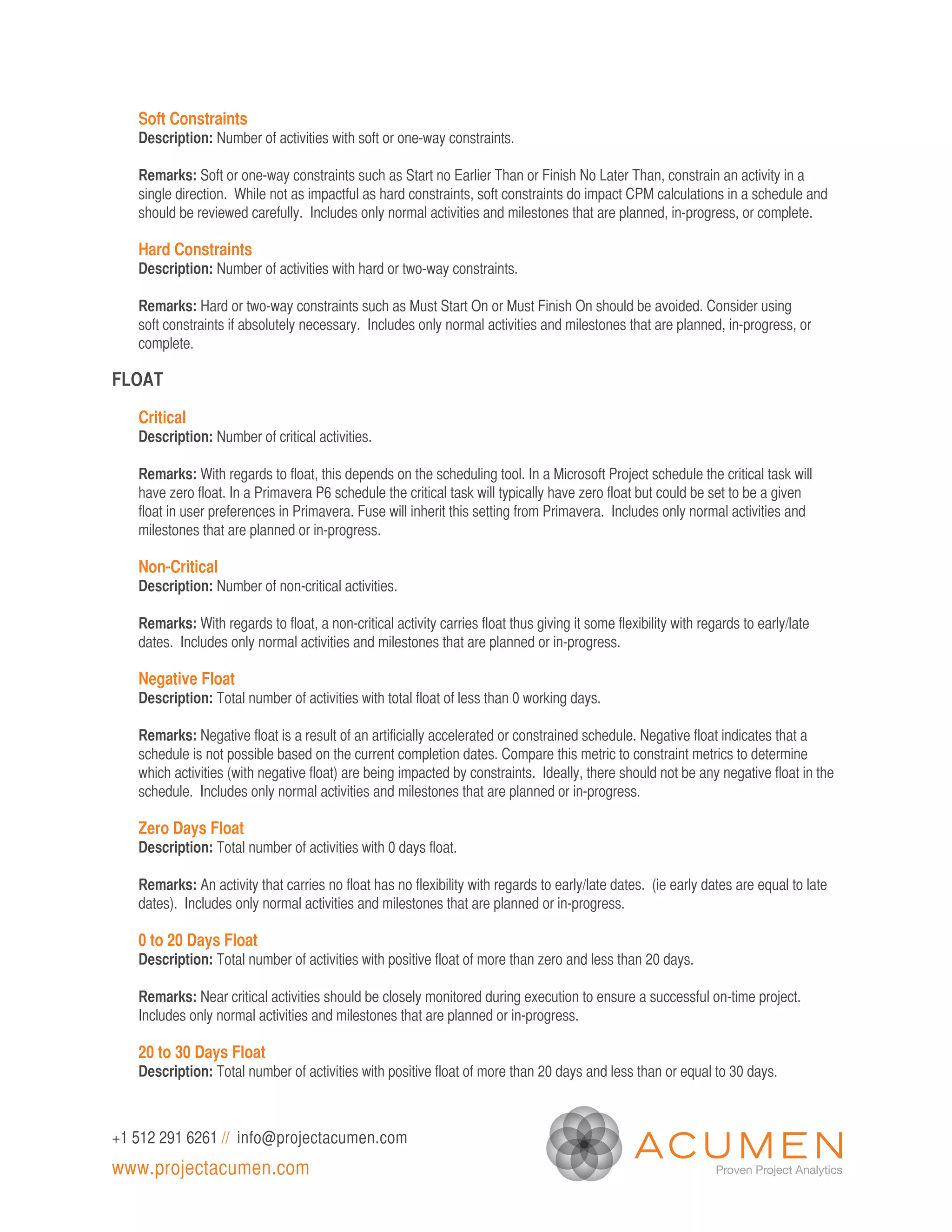 Soft Constraints
   Description: Number of activities with soft or one-way constraints.

   Remarks: Soft or one-way constraints such as Start no Earlier Than or Finish No Later Than, constrain an activity in a
   single direction. While not as impactful as hard constraints, soft constraints do impact CPM calculations in a schedule and
   should be reviewed carefully. Includes only normal activities and milestones that are planned, in-progress, or complete.

   Hard Constraints
   Description: Number of activities with hard or two-way constraints.

   Remarks: Hard or two-way constraints such as Must Start On or Must Finish On should be avoided. Consider using
   soft constraints if absolutely necessary. Includes only normal activities and milestones that are planned, in-progress, or
   complete.

FLOAT

   Critical
   Description: Number of critical activities.

   Remarks: With regards to float, this depends on the scheduling tool. In a Microsoft Project schedule the critical task will
   have zero float. In a Primavera P6 schedule the critical task will typically have zero float but could be set to be a given
   float in user preferences in Primavera. Fuse will inherit this setting from Primavera. Includes only normal activities and
   milestones that are planned or in-progress.

   Non-Critical
   Description: Number of non-critical activities.

   Remarks: With regards to float, a non-critical activity carries float thus giving it some flexibility with regards to early/late
   dates. Includes only normal activities and milestones that are planned or in-progress.

   Negative Float
   Description: Total number of activities with total float of less than 0 working days.

   Remarks: Negative float is a result of an artificially accelerated or constrained schedule. Negative float indicates that a
   schedule is not possible based on the current completion dates. Compare this metric to constraint metrics to determine
   which activities (with negative float) are being impacted by constraints. Ideally, there should not be any negative float in the
   schedule. Includes only normal activities and milestones that are planned or in-progress.

   Zero Days Float
   Description: Total number of activities with 0 days float.

   Remarks: An activity that carries no float has no flexibility with regards to early/late dates. (ie early dates are equal to late
   dates). Includes only normal activities and milestones that are planned or in-progress.

   0 to 20 Days Float
   Description: Total number of activities with positive float of more than zero and less than 20 days.

   Remarks: Near critical activities should be closely monitored during execution to ensure a successful on-time project.
   Includes only normal activities and milestones that are planned or in-progress.

   20 to 30 Days Float
   Description: Total number of activities with positive float of more than 20 days and less than or equal to 30 days.



+1 512 291 6261 // info@projectacumen.com
www.projectacumen.com
 