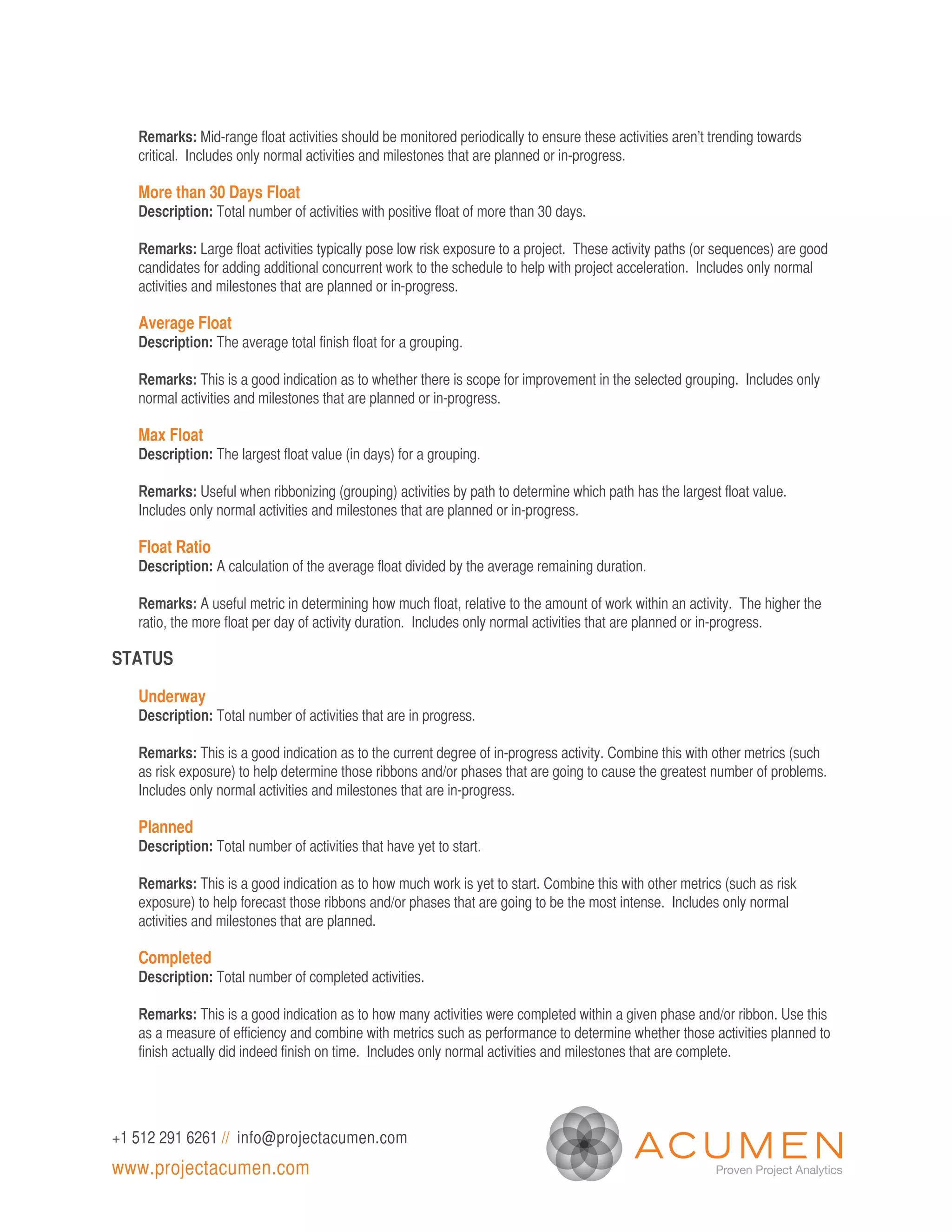 Remarks: Mid-range float activities should be monitored periodically to ensure these activities aren’t trending towards
   critical. Includes only normal activities and milestones that are planned or in-progress.

   More than 30 Days Float
   Description: Total number of activities with positive float of more than 30 days.

   Remarks: Large float activities typically pose low risk exposure to a project. These activity paths (or sequences) are good
   candidates for adding additional concurrent work to the schedule to help with project acceleration. Includes only normal
   activities and milestones that are planned or in-progress.

   Average Float
   Description: The average total finish float for a grouping.

   Remarks: This is a good indication as to whether there is scope for improvement in the selected grouping. Includes only
   normal activities and milestones that are planned or in-progress.

   Max Float
   Description: The largest float value (in days) for a grouping.

   Remarks: Useful when ribbonizing (grouping) activities by path to determine which path has the largest float value.
   Includes only normal activities and milestones that are planned or in-progress.

   Float Ratio
   Description: A calculation of the average float divided by the average remaining duration.

   Remarks: A useful metric in determining how much float, relative to the amount of work within an activity. The higher the
   ratio, the more float per day of activity duration. Includes only normal activities that are planned or in-progress.

STATUS

   Underway
   Description: Total number of activities that are in progress.

   Remarks: This is a good indication as to the current degree of in-progress activity. Combine this with other metrics (such
   as risk exposure) to help determine those ribbons and/or phases that are going to cause the greatest number of problems.
   Includes only normal activities and milestones that are in-progress.

   Planned
   Description: Total number of activities that have yet to start.

   Remarks: This is a good indication as to how much work is yet to start. Combine this with other metrics (such as risk
   exposure) to help forecast those ribbons and/or phases that are going to be the most intense. Includes only normal
   activities and milestones that are planned.

   Completed
   Description: Total number of completed activities.

   Remarks: This is a good indication as to how many activities were completed within a given phase and/or ribbon. Use this
   as a measure of efficiency and combine with metrics such as performance to determine whether those activities planned to
   finish actually did indeed finish on time. Includes only normal activities and milestones that are complete.




+1 512 291 6261 // info@projectacumen.com
www.projectacumen.com
 