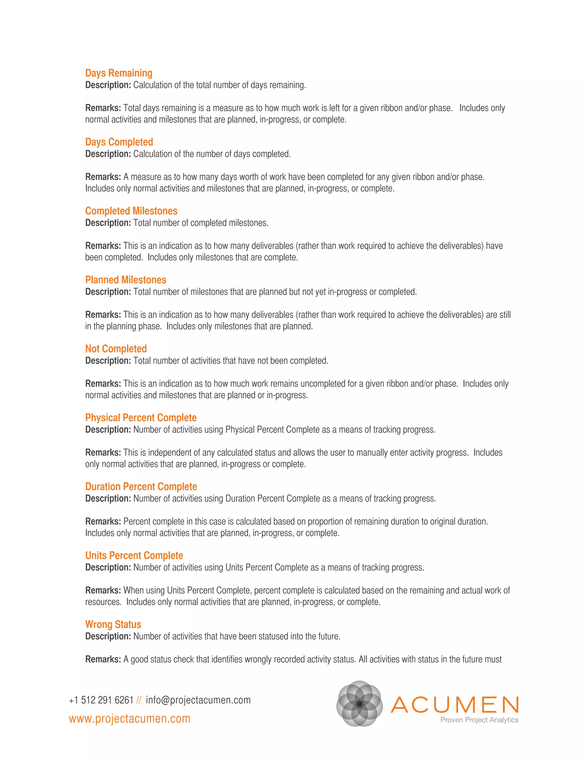 Days Remaining
   Description: Calculation of the total number of days remaining.

   Remarks: Total days remaining is a measure as to how much work is left for a given ribbon and/or phase. Includes only
   normal activities and milestones that are planned, in-progress, or complete.

   Days Completed
   Description: Calculation of the number of days completed.

   Remarks: A measure as to how many days worth of work have been completed for any given ribbon and/or phase.
   Includes only normal activities and milestones that are planned, in-progress, or complete.

   Completed Milestones
   Description: Total number of completed milestones.

   Remarks: This is an indication as to how many deliverables (rather than work required to achieve the deliverables) have
   been completed. Includes only milestones that are complete.

   Planned Milestones
   Description: Total number of milestones that are planned but not yet in-progress or completed.

   Remarks: This is an indication as to how many deliverables (rather than work required to achieve the deliverables) are still
   in the planning phase. Includes only milestones that are planned.

   Not Completed
   Description: Total number of activities that have not been completed.

   Remarks: This is an indication as to how much work remains uncompleted for a given ribbon and/or phase. Includes only
   normal activities and milestones that are planned or in-progress.

   Physical Percent Complete
   Description: Number of activities using Physical Percent Complete as a means of tracking progress.

   Remarks: This is independent of any calculated status and allows the user to manually enter activity progress. Includes
   only normal activities that are planned, in-progress or complete.

   Duration Percent Complete
   Description: Number of activities using Duration Percent Complete as a means of tracking progress.

   Remarks: Percent complete in this case is calculated based on proportion of remaining duration to original duration.
   Includes only normal activities that are planned, in-progress, or complete.

   Units Percent Complete
   Description: Number of activities using Units Percent Complete as a means of tracking progress.

   Remarks: When using Units Percent Complete, percent complete is calculated based on the remaining and actual work of
   resources. Includes only normal activities that are planned, in-progress, or complete.

   Wrong Status
   Description: Number of activities that have been statused into the future.

   Remarks: A good status check that identifies wrongly recorded activity status. All activities with status in the future must



+1 512 291 6261 // info@projectacumen.com
www.projectacumen.com
 