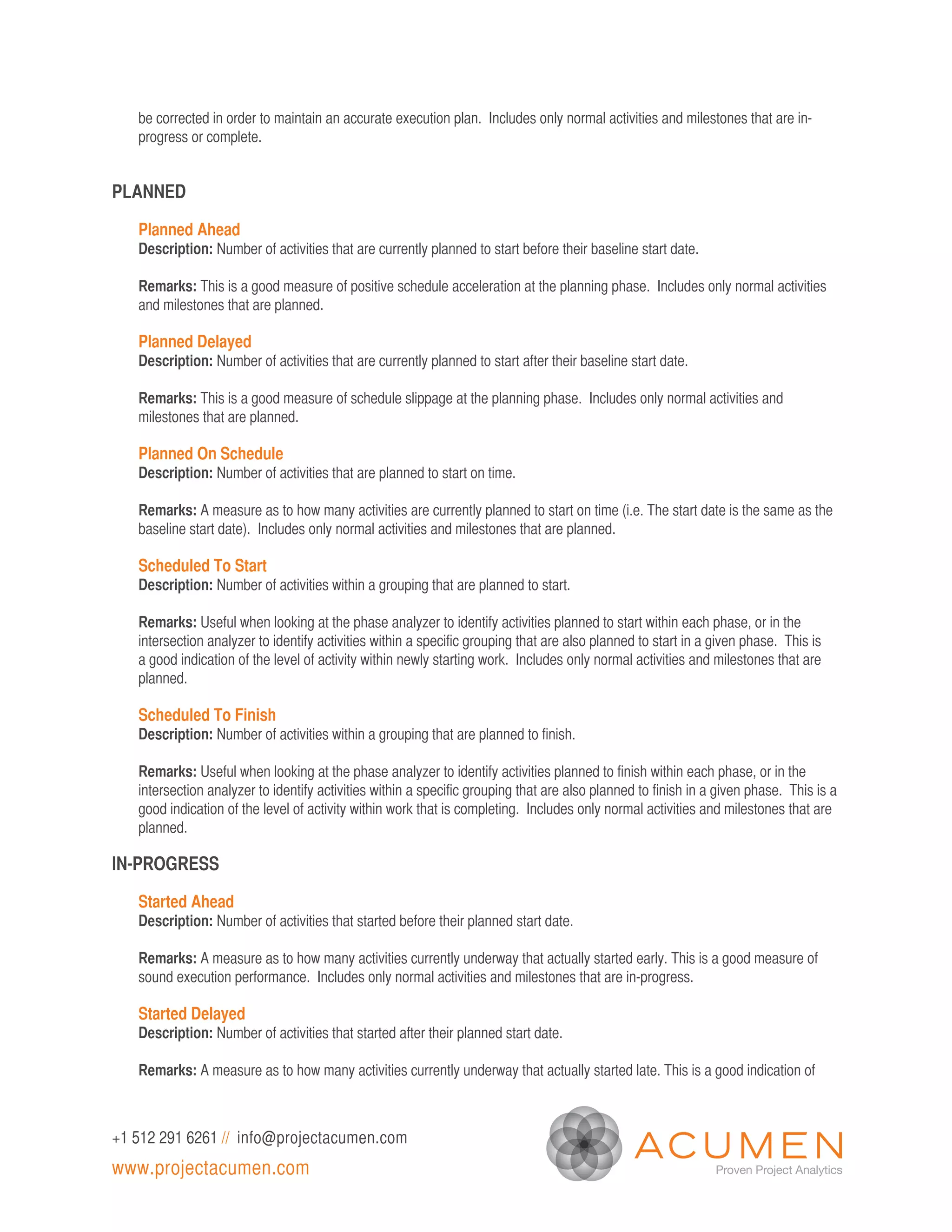 be corrected in order to maintain an accurate execution plan. Includes only normal activities and milestones that are in-
   progress or complete.


PLANNED

   Planned Ahead
   Description: Number of activities that are currently planned to start before their baseline start date.

   Remarks: This is a good measure of positive schedule acceleration at the planning phase. Includes only normal activities
   and milestones that are planned.

   Planned Delayed
   Description: Number of activities that are currently planned to start after their baseline start date.

   Remarks: This is a good measure of schedule slippage at the planning phase. Includes only normal activities and
   milestones that are planned.

   Planned On Schedule
   Description: Number of activities that are planned to start on time.

   Remarks: A measure as to how many activities are currently planned to start on time (i.e. The start date is the same as the
   baseline start date). Includes only normal activities and milestones that are planned.

   Scheduled To Start
   Description: Number of activities within a grouping that are planned to start.

   Remarks: Useful when looking at the phase analyzer to identify activities planned to start within each phase, or in the
   intersection analyzer to identify activities within a specific grouping that are also planned to start in a given phase. This is
   a good indication of the level of activity within newly starting work. Includes only normal activities and milestones that are
   planned.

   Scheduled To Finish
   Description: Number of activities within a grouping that are planned to finish.

   Remarks: Useful when looking at the phase analyzer to identify activities planned to finish within each phase, or in the
   intersection analyzer to identify activities within a specific grouping that are also planned to finish in a given phase. This is a
   good indication of the level of activity within work that is completing. Includes only normal activities and milestones that are
   planned.

IN-PROGRESS

   Started Ahead
   Description: Number of activities that started before their planned start date.

   Remarks: A measure as to how many activities currently underway that actually started early. This is a good measure of
   sound execution performance. Includes only normal activities and milestones that are in-progress.

   Started Delayed
   Description: Number of activities that started after their planned start date.

   Remarks: A measure as to how many activities currently underway that actually started late. This is a good indication of



+1 512 291 6261 // info@projectacumen.com
www.projectacumen.com
 