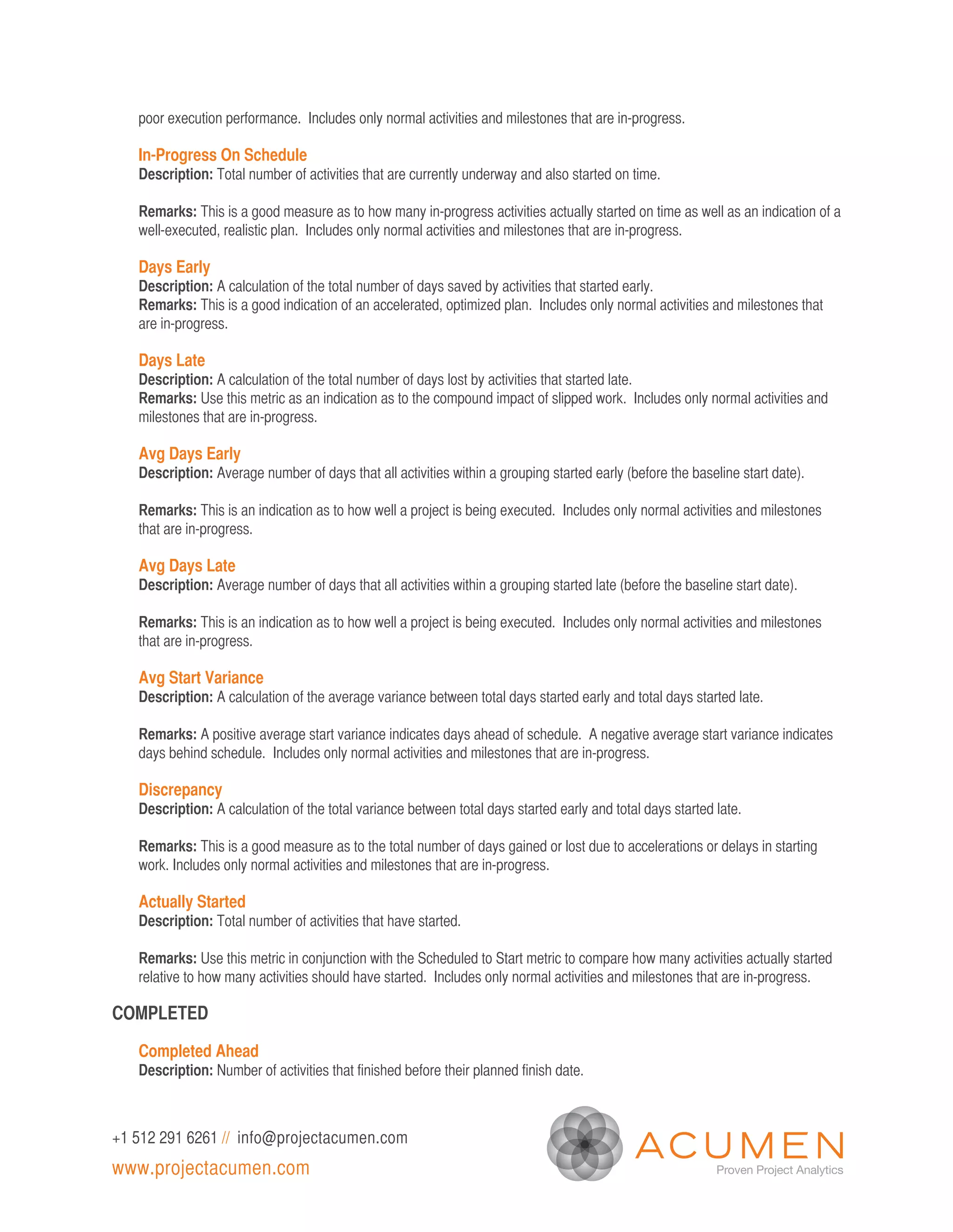 poor execution performance. Includes only normal activities and milestones that are in-progress.

   In-Progress On Schedule
   Description: Total number of activities that are currently underway and also started on time.

   Remarks: This is a good measure as to how many in-progress activities actually started on time as well as an indication of a
   well-executed, realistic plan. Includes only normal activities and milestones that are in-progress.

   Days Early
   Description: A calculation of the total number of days saved by activities that started early.
   Remarks: This is a good indication of an accelerated, optimized plan. Includes only normal activities and milestones that
   are in-progress.

   Days Late
   Description: A calculation of the total number of days lost by activities that started late.
   Remarks: Use this metric as an indication as to the compound impact of slipped work. Includes only normal activities and
   milestones that are in-progress.

   Avg Days Early
   Description: Average number of days that all activities within a grouping started early (before the baseline start date).

   Remarks: This is an indication as to how well a project is being executed. Includes only normal activities and milestones
   that are in-progress.

   Avg Days Late
   Description: Average number of days that all activities within a grouping started late (before the baseline start date).

   Remarks: This is an indication as to how well a project is being executed. Includes only normal activities and milestones
   that are in-progress.

   Avg Start Variance
   Description: A calculation of the average variance between total days started early and total days started late.

   Remarks: A positive average start variance indicates days ahead of schedule. A negative average start variance indicates
   days behind schedule. Includes only normal activities and milestones that are in-progress.

   Discrepancy
   Description: A calculation of the total variance between total days started early and total days started late.

   Remarks: This is a good measure as to the total number of days gained or lost due to accelerations or delays in starting
   work. Includes only normal activities and milestones that are in-progress.

   Actually Started
   Description: Total number of activities that have started.

   Remarks: Use this metric in conjunction with the Scheduled to Start metric to compare how many activities actually started
   relative to how many activities should have started. Includes only normal activities and milestones that are in-progress.

COMPLETED

   Completed Ahead
   Description: Number of activities that finished before their planned finish date.



+1 512 291 6261 // info@projectacumen.com
www.projectacumen.com
 